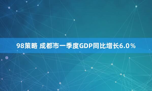 98策略 成都市一季度GDP同比增长6.0％