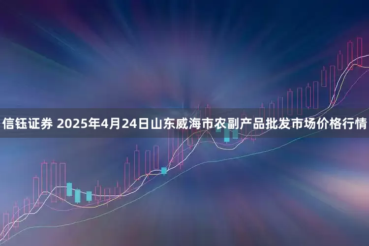 信钰证券 2025年4月24日山东威海市农副产品批发市场价格行情