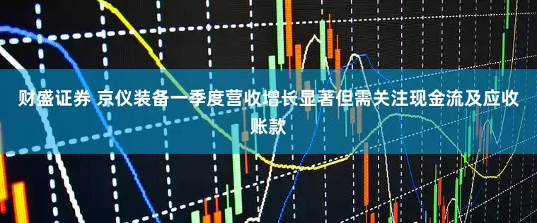 财盛证券 京仪装备一季度营收增长显著但需关注现金流及应收账款