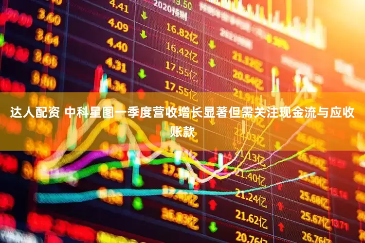 达人配资 中科星图一季度营收增长显著但需关注现金流与应收账款
