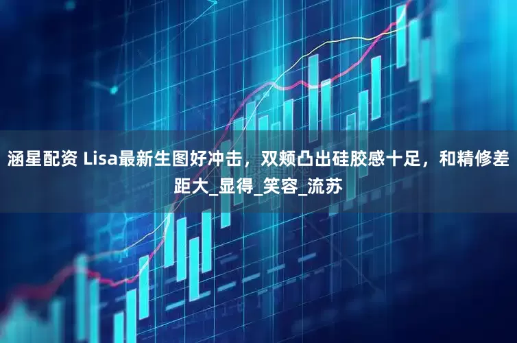 涵星配资 Lisa最新生图好冲击，双颊凸出硅胶感十足，和精修差距大_显得_笑容_流苏
