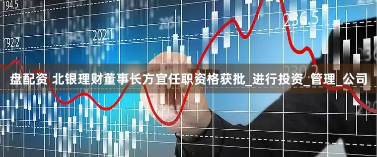 盘配资 北银理财董事长方宜任职资格获批_进行投资_管理_公司