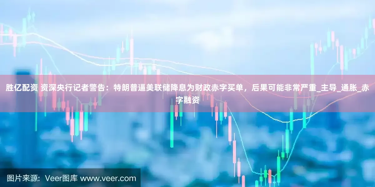 胜亿配资 资深央行记者警告：特朗普逼美联储降息为财政赤字买单，后果可能非常严重_主导_通胀_赤字融资