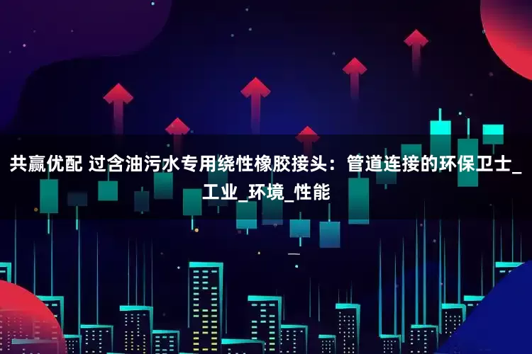 共赢优配 过含油污水专用绕性橡胶接头：管道连接的环保卫士_工业_环境_性能