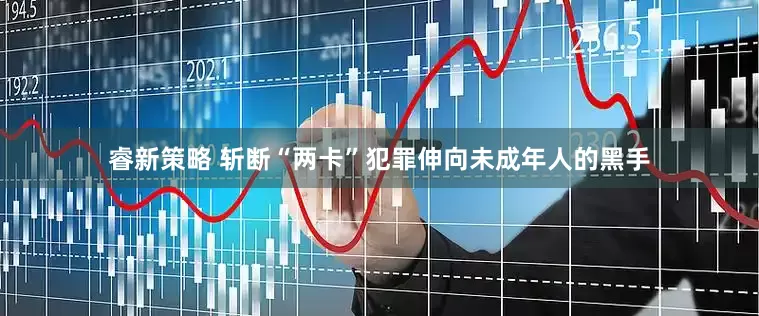 睿新策略 斩断“两卡”犯罪伸向未成年人的黑手
