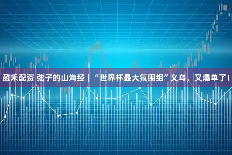 盈禾配资 弦子的山海经｜“世界杯最大氛围组”义乌，又爆单了！