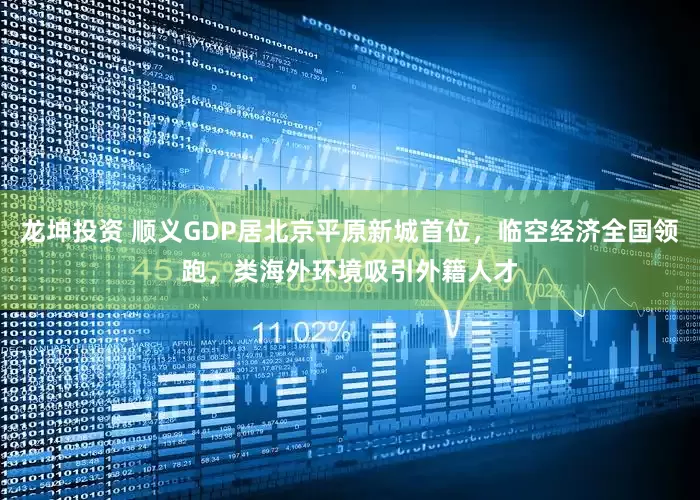 龙坤投资 顺义GDP居北京平原新城首位，临空经济全国领跑，类海外环境吸引外籍人才
