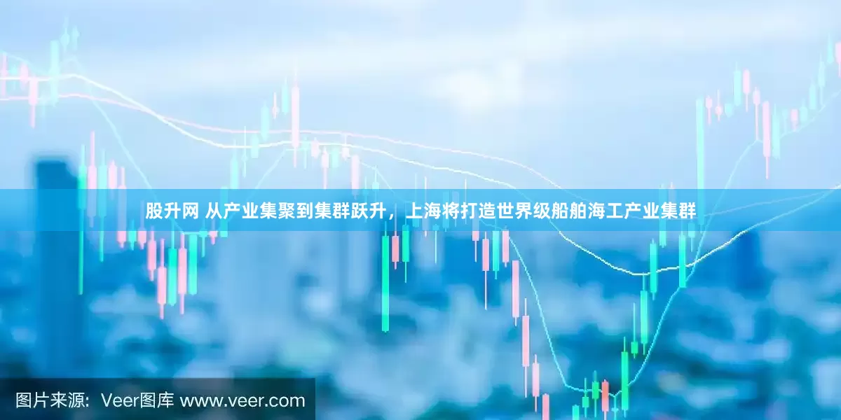 股升网 从产业集聚到集群跃升，上海将打造世界级船舶海工产业集群