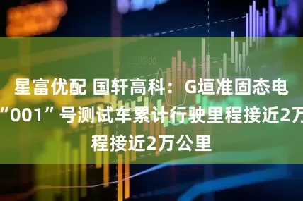 星富优配 国轩高科：G垣准固态电池的“001”号测试车累计行驶里程接近2万公里