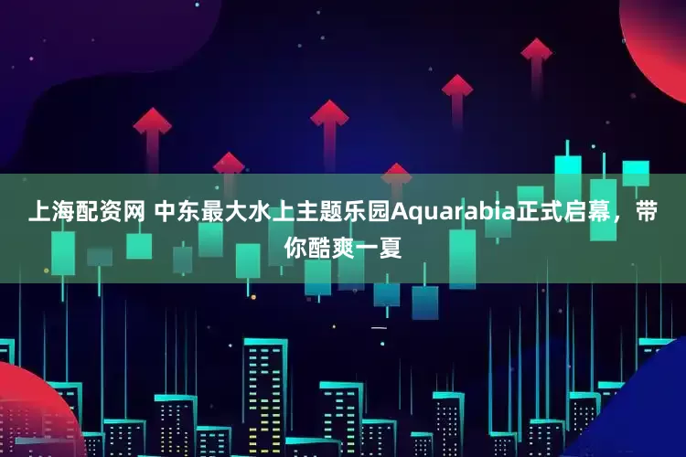 上海配资网 中东最大水上主题乐园Aquarabia正式启幕，带你酷爽一夏