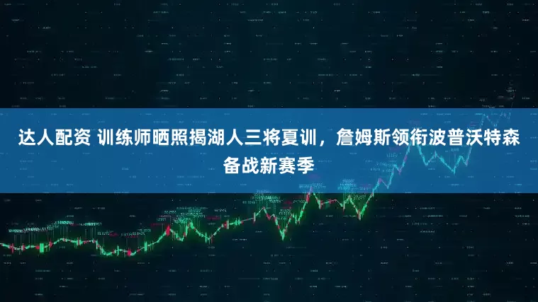达人配资 训练师晒照揭湖人三将夏训，詹姆斯领衔波普沃特森备战新赛季